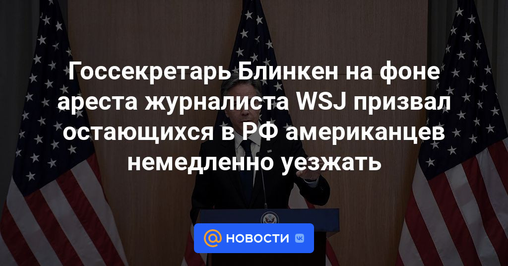 Госсекретарь Блинкен призвал оставшихся в России американцев немедленно покинуть страну на фоне ареста журналиста WSJ